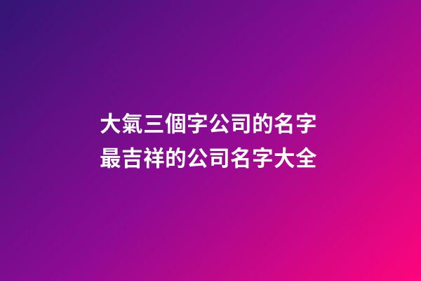 大氣三個字公司的名字 最吉祥的公司名字大全-第1張-公司起名-玄機派